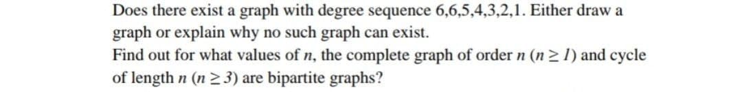 Does there exist a graph with degree sequence 6,6,5,4,3,2,1. Either draw a
graph or explain why no such graph can exist.
Find out for what values of n, the complete graph of order n (n2 1) and cycle
of length n (n 2 3) are bipartite graphs?
