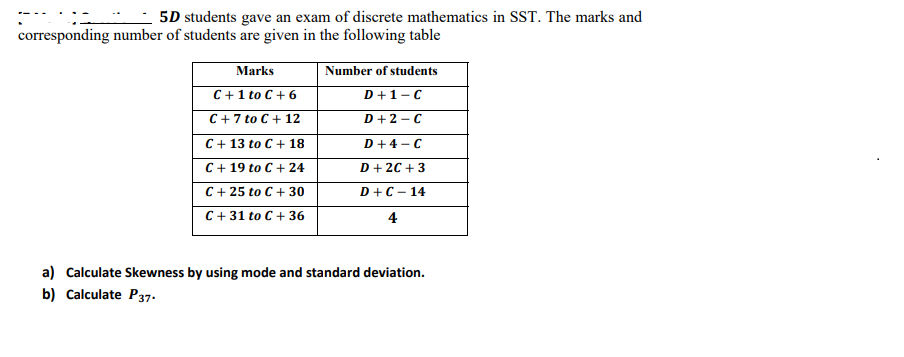 5D students gave an exam of discrete mathematics in SST. The marks and
corresponding number of students are given in the following table
Marks
Number of students
C+ 1 to C + 6
C +7 to C + 12
D+1-C
D+2 - C
C+ 13 to C+ 18
D+4 -C
C+ 19 to C + 24
D + 2C + 3
C+ 25 to C + 30
D+C- 14
C+ 31 to C+ 36
4
a) Calculate Skewness by using mode and standard deviation.
b) Calculate P37.
