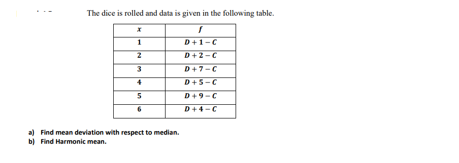 The dice is rolled and data is given in the following table.
f
1
D +1-C
2
D+ 2 - C
D+7-C
4
D + 5 - C
D+9 - C
D+ 4 - C
a) Find mean deviation with respect to median.
b) Find Harmonic mean.
