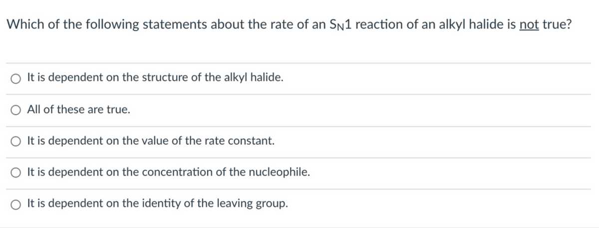 Which of the following statements about the rate of an Sn1 reaction of an alkyl halide is not true?
O It is dependent on the structure of the alkyl halide.
O All of these are true.
O It is dependent on the value of the rate constant.
O It is dependent on the concentration of the nucleophile.
O It is dependent on the identity of the leaving group.
