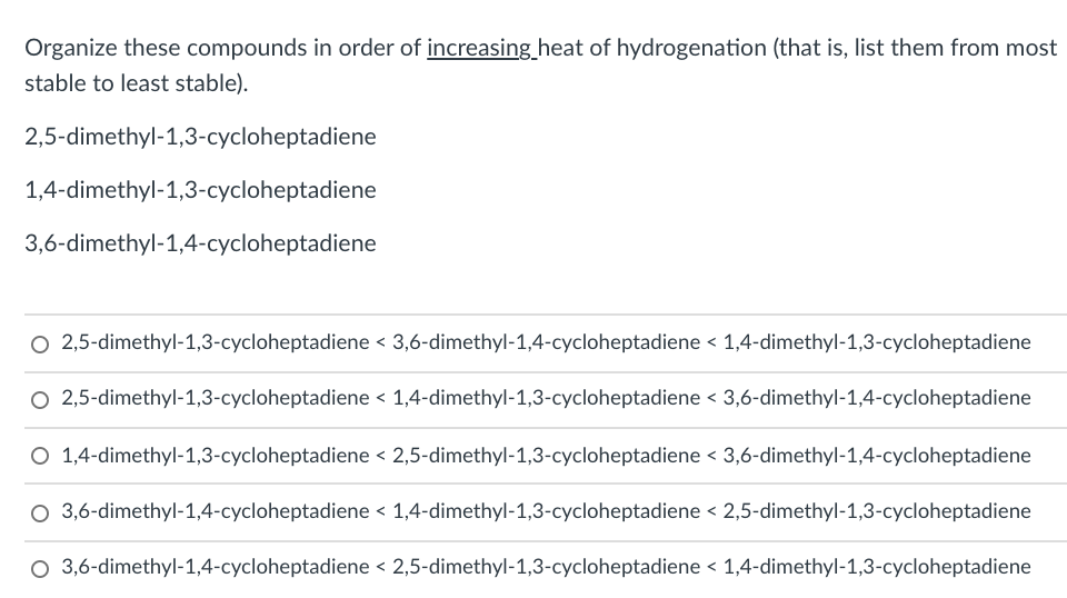 Organize these compounds in order of increasing_heat of hydrogenation (that is, list them from most
stable to least stable).
2,5-dimethyl-1,3-cycloheptadiene
1,4-dimethyl-1,3-cycloheptadiene
3,6-dimethyl-1,4-cycloheptadiene
O 2,5-dimethyl-1,3-cycloheptadiene < 3,6-dimethyl-1,4-cycloheptadiene < 1,4-dimethyl-1,3-cycloheptadiene
O 2,5-dimethyl-1,3-cycloheptadiene < 1,4-dimethyl-1,3-cycloheptadiene < 3,6-dimethyl-1,4-cycloheptadiene
O 1,4-dimethyl-1,3-cycloheptadiene < 2,5-dimethyl-1,3-cycloheptadiene < 3,6-dimethyl-1,4-cycloheptadiene
O 3,6-dimethyl-1,4-cycloheptadiene < 1,4-dimethyl-1,3-cycloheptadiene < 2,5-dimethyl-1,3-cycloheptadiene
O 3,6-dimethyl-1,4-cycloheptadiene < 2,5-dimethyl-1,3-cycloheptadiene < 1,4-dimethyl-1,3-cycloheptadiene
