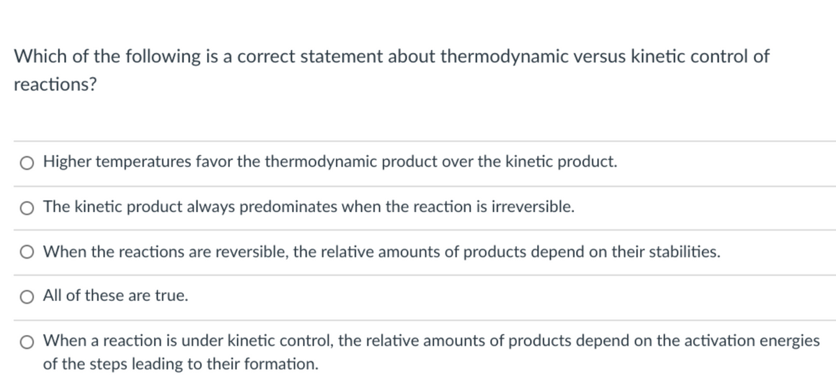 Which of the following is a correct statement about thermodynamic versus kinetic control of
reactions?
O Higher temperatures favor the thermodynamic product over the kinetic product.
O The kinetic product always predominates when the reaction is irreversible.
O When the reactions are reversible, the relative amounts of products depend on their stabilities.
O All of these are true.
O When a reaction is under kinetic control, the relative amounts of products depend on the activation energies
of the steps leading to their formation.
