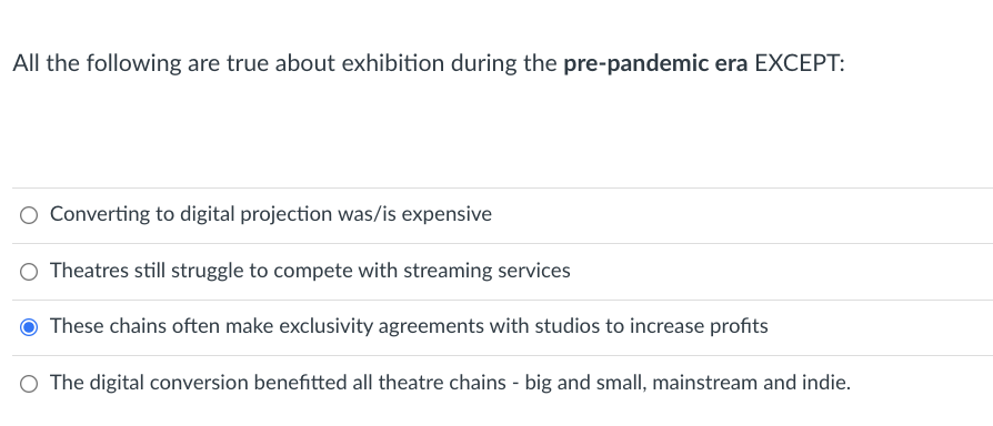 ### Exhibition in the Pre-Pandemic Era

In evaluating the state of exhibition (specifically movie theaters) during the pre-pandemic era, consider the following statements. Analyze them to understand various dynamics and challenges that theaters faced:

1. **Converting to digital projection was/is expensive.**
   - Transitioning from traditional film projection to digital projection incurred significant costs for theaters.

2. **Theatres still struggle to compete with streaming services.**
   - Even before the pandemic, movie theaters faced competition from the growing popularity of streaming platforms.

3. **These chains often make exclusivity agreements with studios to increase profits.**
   - It has been common for theater chains to create exclusivity agreements with movie studios, ensuring certain films are shown exclusively in their theaters, which boosts profits.

4. **The digital conversion benefitted all theatre chains - big and small, mainstream and indie.**
   - The conversion to digital projection did impact various theater chains; however, the extent of the benefit varied among them, with smaller or independent theaters often struggling more due to higher relative costs.

**Conclusion:**
The statement that does not fit with the rest is: "These chains often make exclusivity agreements with studios to increase profits," as it was indicated to be true by the user selection. This understanding provides insights into the operational and competitive landscape of the film exhibition industry prior to the COVID-19 pandemic.

This content is crucial for anyone studying the evolution of the film industry, particularly those focusing on exhibition practices and their economic impacts.