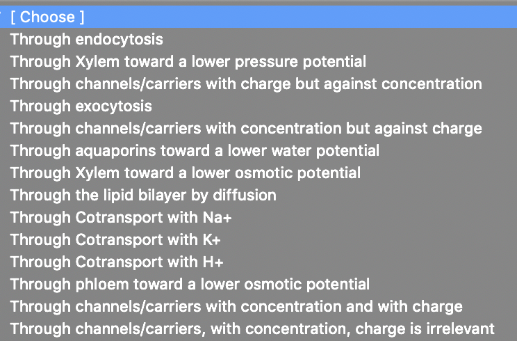 [ Choose ]
Through endocytosis
Through Xylem toward a lower pressure potential
Through channels/carriers with charge but against concentration
Through exocytosis
Through channels/carriers with concentration but against charge
Through aquaporins toward a lower water potential
Through Xylem toward a lower osmotic potential
Through the lipid bilayer by diffusion
Through Cotransport with Na+
Through Cotransport with K+
Through Cotransport with H+
Through phloem toward a lower osmotic potential
Through channels/carriers with concentration and with charge
Through channels/carriers, with concentration, charge is irrelevant
