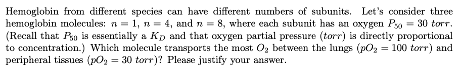 Hemoglobin from different species can have different numbers of subunits. Let's consider three
hemoglobin molecules: n = 1, n = 4, and n = 8, where each subunit has an oxygen P50 = 30 torr.
(Recall that Pso is essentially a Kp and that oxygen partial pressure (torr) is directly proportional
to concentration.) Which molecule transports the most O2 between the lungs (pO2 = 100 torr) and
peripheral tissues (pO2 = 30 torr)? Please justify your answer.
