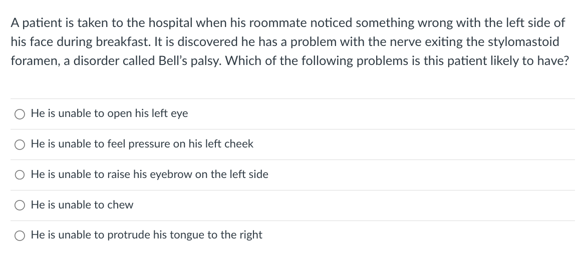 A patient is taken to the hospital when his roommate noticed something wrong with the left side of
his face during breakfast. It is discovered he has a problem with the nerve exiting the stylomastoid
foramen, a disorder called Bell's palsy. Which of the following problems is this patient likely to have?
He is unable to open his left eye
He is unable to feel pressure on his left cheek
O He is unable to raise his eyebrow on the left side
O He is unable to chew
O
He is unable to protrude his tongue to the right