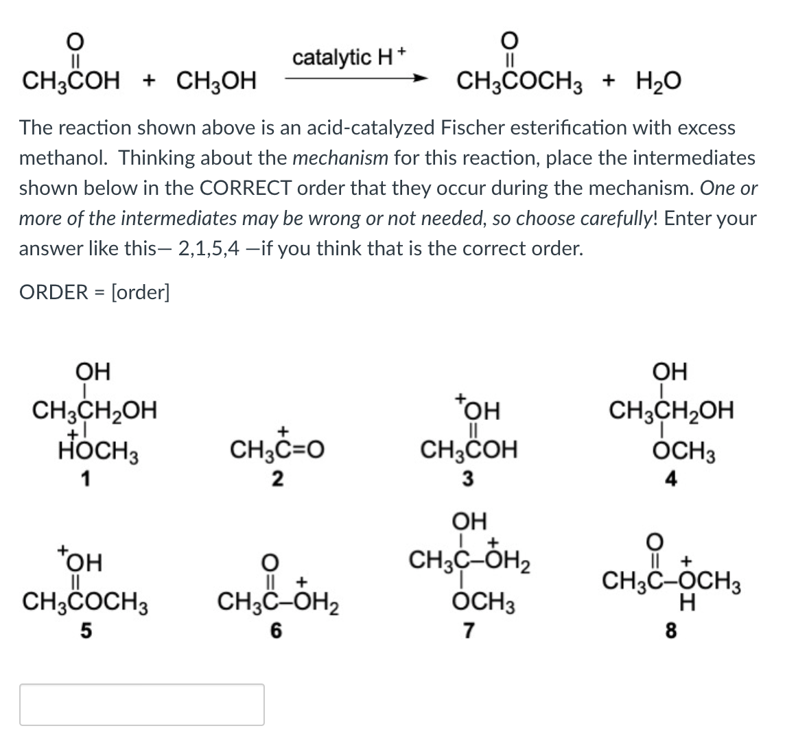 catalytic H*
CH3COH + CH3OH
Il
CH3COCH3 + H20
The reaction shown above is an acid-catalyzed Fischer esterification with excess
methanol. Thinking about the mechanism for this reaction, place the intermediates
shown below in the CORRECT order that they occur during the mechanism. One or
more of the intermediates may be wrong or not needed, so choose carefully! Enter your
answer like this- 2,1,5,4 –if you think that is the correct order.
ORDER = [order]
%3D
OH
OH
*OH
CH;CH2OH
HÖCH3
CH3CH2OH
CH;COH
OCH3
1
2
4
OH
+
CH3C-ÓH2
*OH
CH;COCH3
I| +
IL +
CH3C-OH2
ÓCH3
CH3C-OCH3
H
6
7
8
