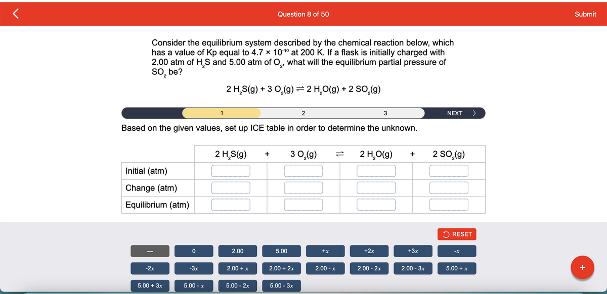 Question 8 of 50
Submit
Consider the equilibrium system described by the chemical reaction below, which
has a value of Kp equal to 4.7 x 1010 at 200 K. If a flask is initially charged with
2.00 atm of H,S and 5.00 atm of O,, what will the equilibrium partial pressure of
So, be?
7.
2 H,S(g) + 3 0,(9) =2 H,0(g) + 2 SO,(9)
1
2
3
NEXT
>
Based on the given values, set up ICE table in order to determine the unknown.
2 H,S(g)
3 0,(g)
2 H,O(g)
2 So,(g)
+
+
Initial (atm)
Change (atm)
Equilibrium (atm)
5 RESET
2.00
5.00
+x
+2x
+3x
-X
-2x
-3x
2.00 + x
2.00 + 2x
2.00 -
2.00 - 2x
2.00 - 3x
5.00 + x
+
5.00 + 3x
5.00 - x
5.00 - 2x
5.00- Зх
