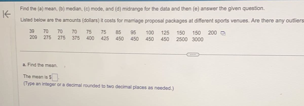 K
Find the (a) mean, (b) median, (c) mode, and (d) midrange for the data and then (e) answer the given question.
Listed below are the amounts (dollars) it costs for marriage proposal packages at different sports venues. Are there any outliers
39 70 70 70 75 75 85 95 100 125 150 150 200
209 275 275 375 400 425 450 450 450 450 2500 3000
a. Find the mean. >
The mean is $S
(Type an integer or a decimal rounded to two decimal places as needed.)