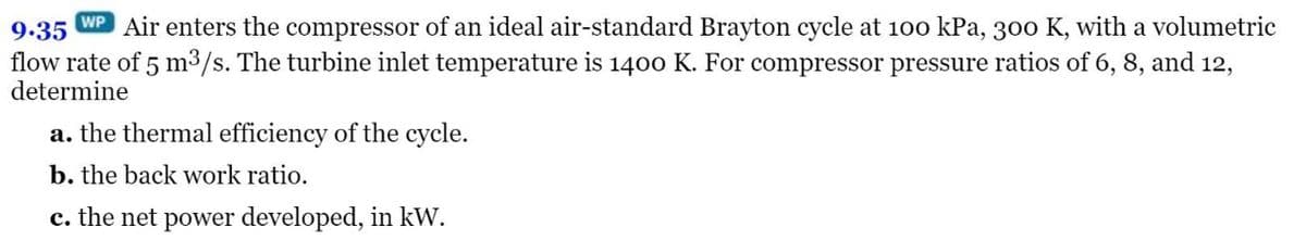 WP
9.35 Air enters the compressor of an ideal air-standard Brayton cycle at 100 kPa, 300 K, with a volumetric
flow rate of 5 m³/s. The turbine inlet temperature is 1400 K. For compressor pressure ratios of 6, 8, and 12,
determine
a. the thermal efficiency of the cycle.
b. the back work ratio.
c. the net power developed, in kW.