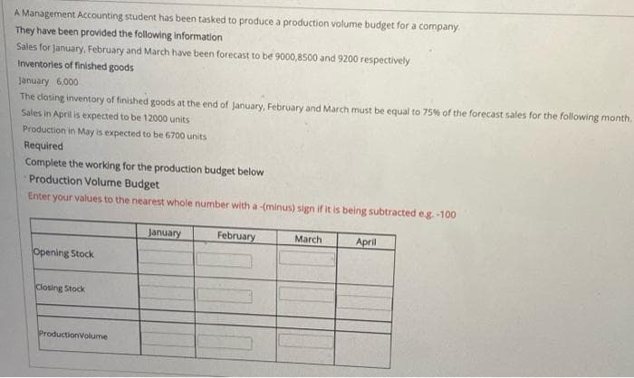 A Management Accounting student has been tasked to produce a production volume budget for a company.
They have been provided the following information
Sales for January, February and March have been forecast to be 9000,8500 and 9200 respectively
Inventories of finished goods
January 6,000
The closing inventory of finished goods at the end of January, February and March must be equal to 75% of the forecast sales for the following month.
Sales in April is expected to be 12000 units
Production in May is expected to be 6700 units
Required
Complete the working for the production budget below
Production Volume Budget
Enter your values to the nearest whole number with a -(minus) sign if it is being subtracted e.g.-100
January
February
March
April
Opening Stock
Closing Stock
ProductionVolume