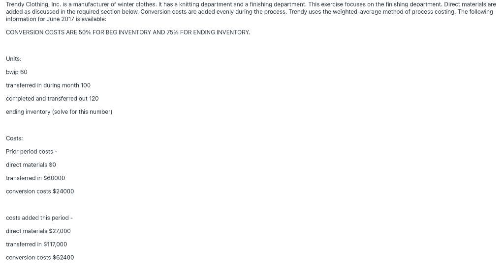 Trendy Clothing, Inc. is a manufacturer of winter clothes. It has a knitting department and a finishing department. This exercise focuses on the finishing department. Direct materials are
added as discussed in the required section below. Conversion costs are added evenly during the process. Trendy uses the weighted-average method of process costing. The following.
information for June 2017 is available:
CONVERSION COSTS ARE 50% FOR BEG INVENTORY AND 75% FOR ENDING INVENTORY.
Units:
bwip 60
transferred in during month 100
completed and transferred out 120
ending inventory (solve for this number)
Costs:
Prior period costs -
direct materials $0.
transferred in $60000
conversion costs $24000
costs added this period -
direct materials $27,000
transferred in $117,000
conversion costs $62400