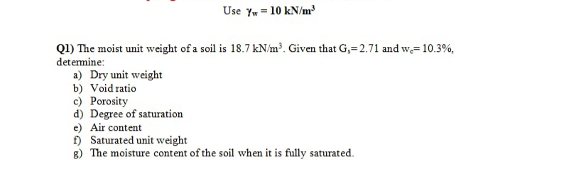 Use Yw = 10 kN/m³
Q1) The moist unit weight of a soil is 18.7 kN/m³. Given that G,= 2.71 and we=10.3%,
detemine:
a) Dry unit weight
b) Void ratio
c) Porosity
d) Degree of saturation
e) Air content
f) Saturated unit weight
g) The moisture content of the soil when it is fully saturated.
