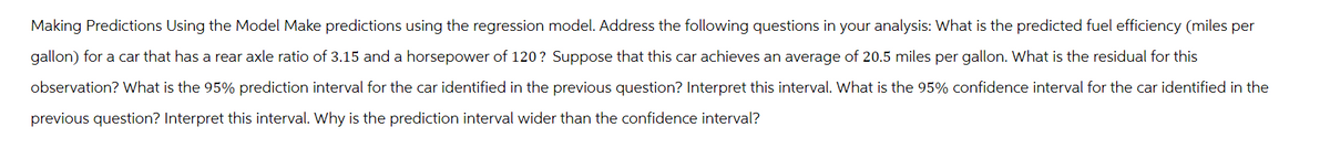 Making Predictions Using the Model Make predictions using the regression model. Address the following questions in your analysis: What is the predicted fuel efficiency (miles per
gallon) for a car that has a rear axle ratio of 3.15 and a horsepower of 120? Suppose that this car achieves an average of 20.5 miles per gallon. What is the residual for this
observation? What is the 95% prediction interval for the car identified in the previous question? Interpret this interval. What is the 95% confidence interval for the car identified in the
previous question? Interpret this interval. Why is the prediction interval wider than the confidence interval?