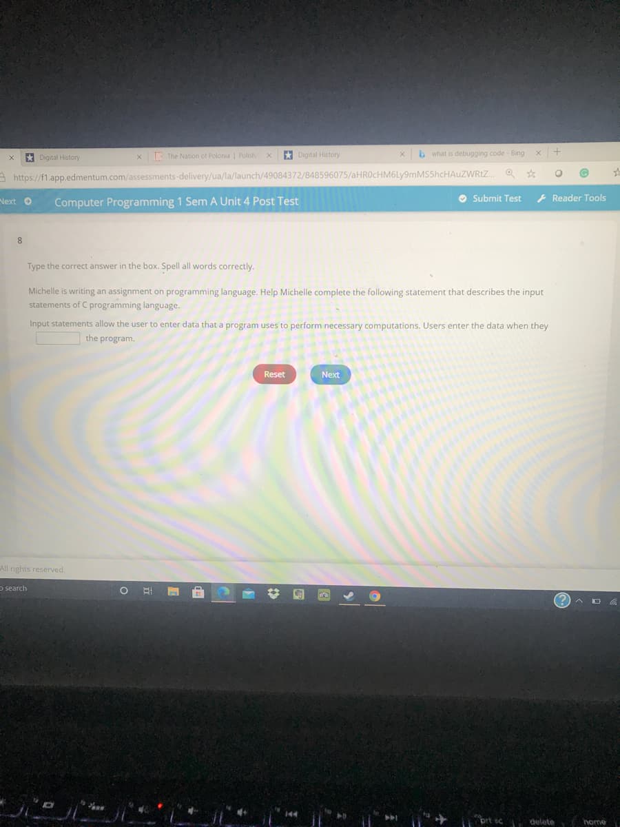 * Digital History
LOG The Nation of Polonia | Polish
* Digital History
b what is debugging code - Bing
A https://f1.app.edmentum.com/assessments-delivery/ua/la/launch/49084372/848596075/aHROcHM6Ly9mMS5hcHAuZWRtZ.
Next O
Computer Programming 1 Sem A Unit 4 Post Test
O Submit Test
- Reader Tools
8
Type the correct answer in the box. Spell all words correctly.
Michelle is writing an assignment on programming language. Help Michelle complete the following statement that describes the input
statements of C programming language.
Input statements allow the user to enter data that a program uses to perform necessary computations. Users enter the data when they
the program.
Reset
Next
All rights reserved.
o search
brt sc
i delete
home
