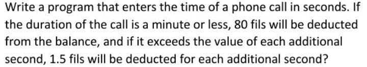 Write a program that enters the time of a phone call in seconds. If
the duration of the call is a minute or less, 80 fils will be deducted
from the balance, and if it exceeds the value of each additional
second, 1.5 fils will be deducted for each additional second?
