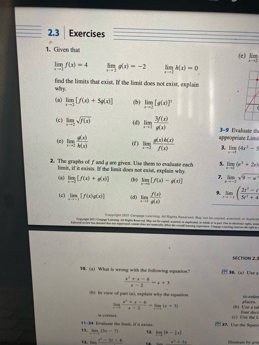 2.3
Exercises
1. Given that
lim f(x) = 4
lim g(x) = -2
find the limits that exist. If the limit does not exist, explain
why.
(a) lim [f(x) + 5g(x)]
x-2
(c) lim √f(x)
g(x)
x-2 h(x)
(e) lim
(c) lim [f(x) g(x)]
x111
(b) lim [g(x)]³
x-2
lim
13. lim
3f(x)
x-2 g(x)
(d) lim
2. The graphs of f and g are given. Use them to evaluate each
limit, if it exists. If the limit does not exist, explain why.
(a) lim [f(x) + g(x)]
(b)
lim [f(x) = g(x)]
is correct.
(f) lim
1²-21-8
lim h(x) = 0
x-2
g(x) h(x)
x-2 f(x)
10. (a) What is wrong with the following equation?
x²+x-6
x-2
f(x)
(d) lim
x3 g(x)
(b) In view of part (a), explain why the equation
x²+x-6
x-2
(x + 3)
11-34 Evaluate the limit, if it exists.
11. lim (3x - 7)
=x+3
Copyright 2021 Cengage Learning. All Rights Reserved. May not be copied, scanned, or duplicat
Copyright 2021 Cengage Learning. All Rights Reserved. May not be copied, scanned, or duplicated, in whole or in part. Due to electronic rights, some
Editorial review has deemed that any suppressed content does not materially affect the overall learning experience. Cengage Learning reserves the right to r
12. lim (8 - x)
14. lim
x² + 3x
3-9 Evaluate the
appropriate Limi
3.
(e) lim
x-2
+(4x²-5
5. lim (v²+20)
v-2
7. lim √9 - u³
41-2
9. lim
t→-1
2t - t
5t² + 4
SECTION 2.3
36. (a) Use a
to estim
places.
(b) Use a tab
four deci
(c) Use the L
37. Use the Squee
Illustrate by grap