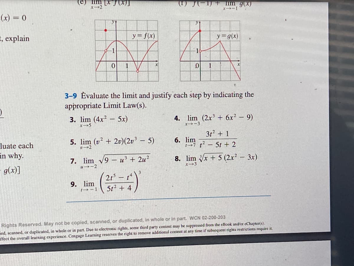 =(x) = 0
t, explain
O
luate each
in why.
g(x)]
-1
0
1
3. lim (4x25x)
x45
9. lim
1--1
5. lim (v² + 2v) (2v³ — 5)
D-2
y = f(x)
7. lim √9 u³ + 2u²
u→2
3-9 Evaluate the limit and justify each step by indicating the
appropriate Limit Law(s).
215 - t
5t² + 4
(1) J(−1) + im g(x)
x--I
3
-18
0
1
6. lim
y = g(x)
4. lim (2x³ + 6x² - 9)
x-3
3t² + 1
17t² - 5t + 2
8. lim √x + 5 (2x² – 3x)
x-3
Rights Reserved. May not be copied, scanned, or duplicated, in whole or in part. WCN 02-200-203
ed, scanned, or duplicated, in whole or in part. Due to electronic rights, some third party content may be suppressed from the eBook and/or eChapter(s).
affect the overall learning experience. Cengage Learning reserves the right to remove additional content at any time if subsequent rights restrictions require it.