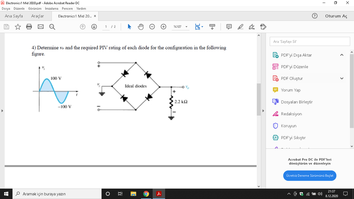 A Electronics1 Mid 2020.pdf - Adobe Acrobat Reader DC
Dosya Düzenle Görünüm İmzalama Pencere Yardım
Ana Sayfa
Araçlar
Electronics1 Mid 20. x
Oturum Aç
1 / 2
%107
Ara 'Sayfayı Sil"
4) Determine vo and the required PIV rating of each diode for the configuration in the following
figure.
LO PDF'yi Dışa Aktar
E PDF'yi Düzenle
100 V
PDF Oluştur
kdeal diodes
Yorum Yap
2.2 ka
Dosyaları Birleştir
-100 V
2 Redaksiyon
Koruyun
A PDF'yi Sıkıştır
Acrobat Pro DC ile PDF'leri
dõnüştūrün ve dūzenleyin
Ücretsiz Deneme Sürümünü Başlat
21:37
P Aramak için buraya yazın
8.12.2020
近
