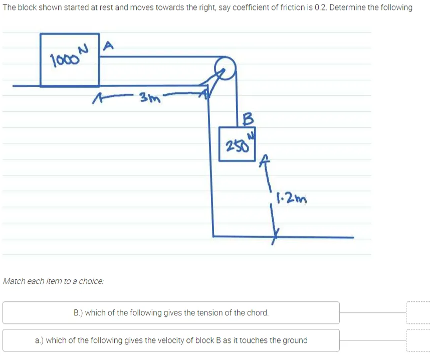 The block shown started at rest and moves towards the right, say coefficient of friction is 0.2. Determine the following
A
1000
- 3m
IB
250
1.2my
Match each item to a choice:
B.) which of the following gives the tension of the chord.
a.) which of the following gives the velocity of block B as it touches the ground
