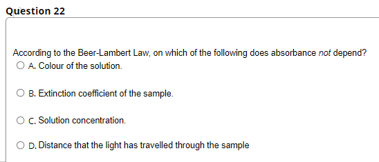 Question 22
According to the Beer-Lambert Law, on which of the following does absorbance not depend?
O A. Colour of the solution.
O B. Extinction coefficient of the sample.
O. Solution concentration.
D.
Distance that the light has travelled through the sample
