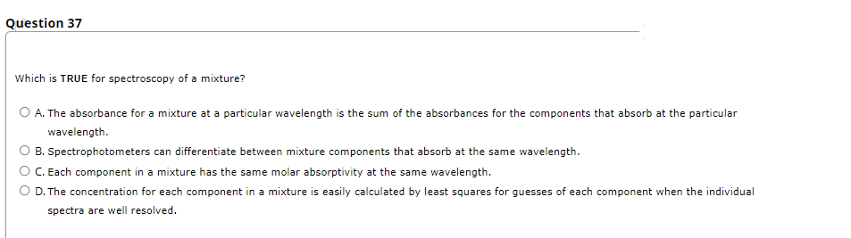 Question 37
Which is TRUE for spectroscopy of a mixture?
O A. The absorbance for a mixture at a particular wavelength is the sum of the absorbances for the components that absorb at the particular
wavelength.
B. Spectrophotometers can differentiate between mixture components that absorb at the same wavelength.
O . Each component in a mixture has the same molar absorptivity at the same wavelength.
O D. The concentration for each component in a mixture is easily calculated by least squares for guesses of each component when the individual
spectra are well resolved.
