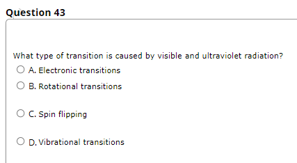 Question 43
What type of transition is caused by visible and ultraviolet radiation?
O A. Electronic transitions
B. Rotational transitions
O C. Spin flipping
OD. Vibrational transitions
