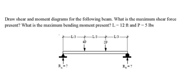 Draw shear and moment diagrams for the following beam. What is the maximum shear force
present? What is the maximum bending moment present? L = 12 ft and P = 5 lbs
-L/3-
4P
-L/3-
*
2P
-L/3-
R₂ = ?