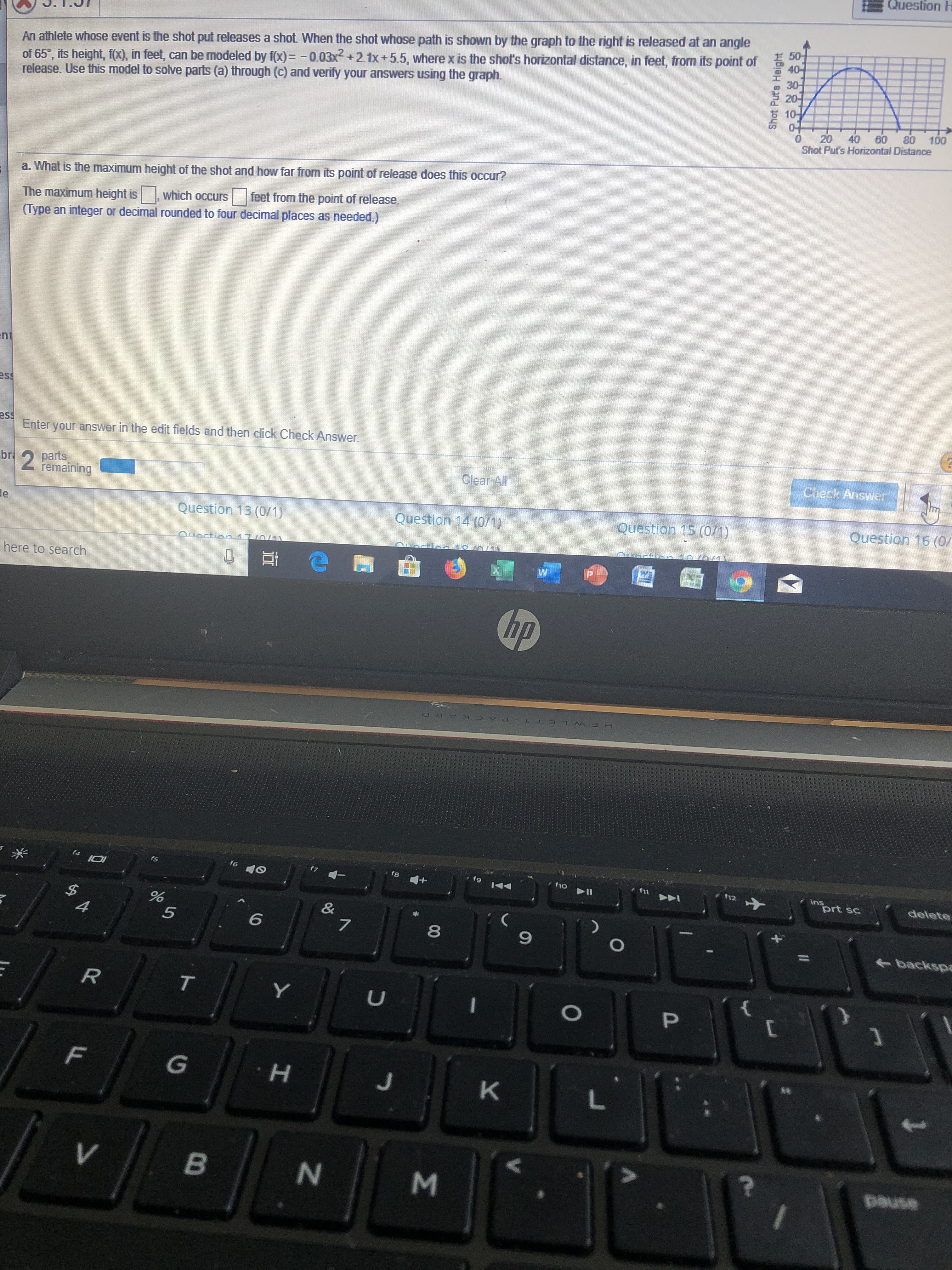 Question H
An athlete whose event is the shot put releases a shot. When the shot whose path is shown by the graph to the right is released at an angle
of 65, its height, f(x), in feet, can be modeled by f(x)=-0.03x + 2.1x+5.5, where x is the shot's horizontal distance, in feet, from its point of
release. Use this model to solve parts (a) through (c) and verify your answers using the graph.
40-
30
20-
10-
04
0
Shot Put's Horizontal Distance
20 40 60 80 100
a. What is the maximum height of the shot and how far from its point of release does this occur?
feet from the point of release.
which occurs
The maximum height is
(Type an integer or decimal rounded to four decimal places as needed.)
nt
ss
ess
Enter your answer in the edit fields and then click Check Answer.
Check Answer
2
parts
bri
Clear All
remaining
e
Question 16 (0/
Question 15 (0/1)
Question 13 (0/1)
Question 14 (0/1)
Ouoction 170M
here to search
hp
K AR D
14
fs
f6
fg
ho
12
ins
prt sc
delete
&
7
A
5
6
9
backspe
R
T
P
[
G
H
K
V
B
pause
Shot Put's Height
00
M
N
LL
62
