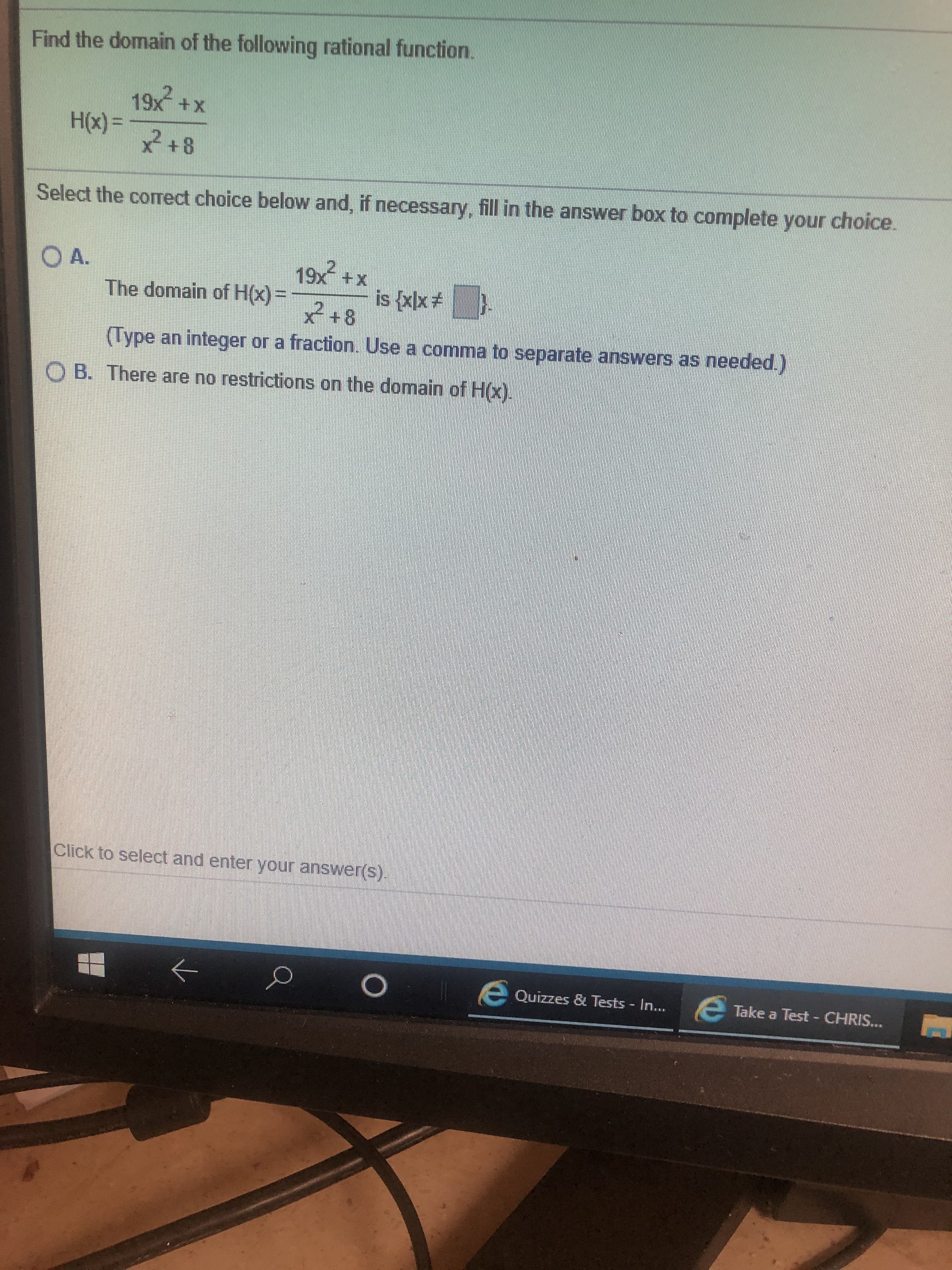 Find the domain of the following rational function.
19x +X
H() +8
Select the comect choice below and, if necessary, fill in the answer box to complete your choice.
O A.
19x +x
The domain of H) +8
is xlx
Type an integer or a fraction. Use a comma to separate answers as needed.)
O B. There are no restrictions on the domain of Hx)
Click to select and enter your answer(S)
Take a Test CHRIS...
Quizzes & Tests In....
