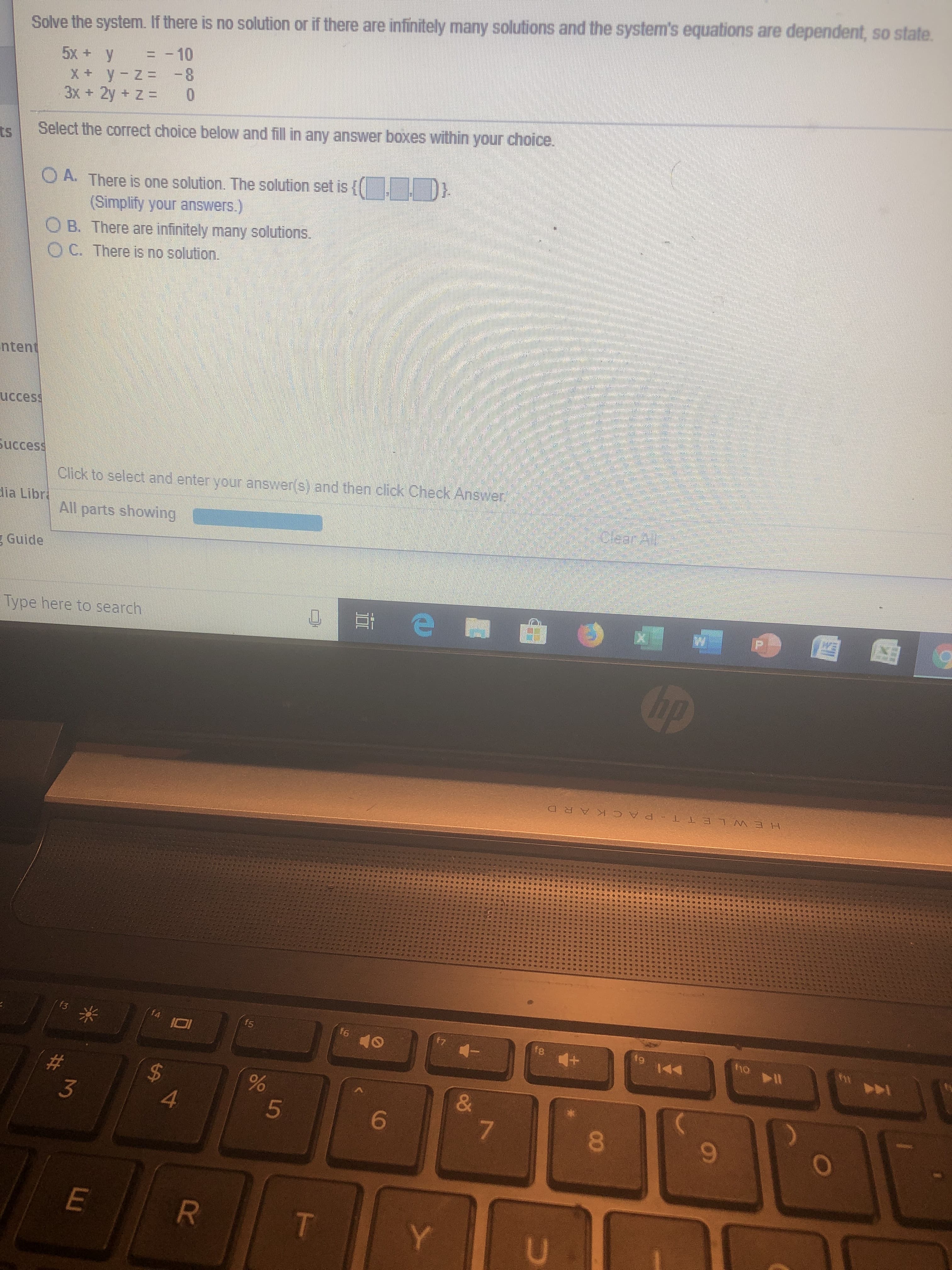Solve the system. If there is no solution or if there are infinitely many solutions and the system's equations are dependent, so state.
=-10
5x +y
Xy -z=-8
3x+ 2y + Z = 0
Select the correct choice below and fill in any answer boxes within your choice.
tS
A. There is one solution. The solution set is [
(Simplify your answers.)
O B. There are infinitely many solutions
O C. There is no solution.
ntent
uccess
Success
Click to select and enter your answer(s) and then click Check Answen
lia Libr
All parts showing
Guide
Type here to search
hp
HEW L ET T P ACK A R D
fho
f4
f3
fe
f5
A
#
$
4
&
3
5
7
6
Y
T
U
R
W
