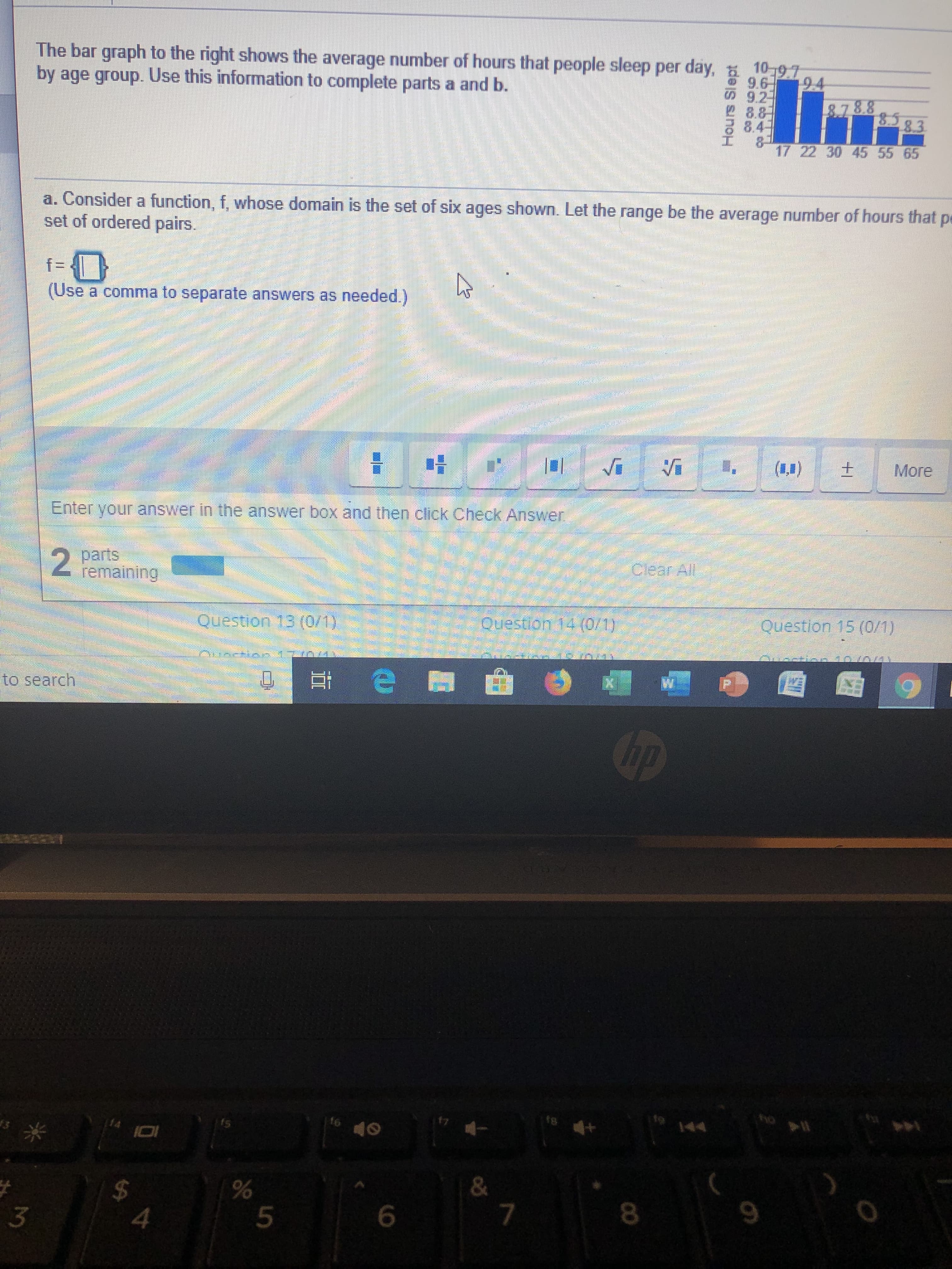 The bar graph to the right shows the average number of hours that people sleep per day,
by age group. Use this information to complete parts a and b.
10-97
9.6
9.2
8.8
d 84
17 22 30 45 55 65
94
&.788
83
a. Consider a function, f, whose domain is the set of six ages shown. Let the range be the average number of hours that pe
set of ordered pairs.
f-
(Use
a comma to separate answers as needed)
More
Enter your answer in the answer box and then click Check Answer
clear All
2
parts
femaining
Question 15 (0/1)
jouestlon 14(0/1)
Question 13 (0/1)
e
to search
hp
H4
I01
&
$
4
9
6
5
3
CO
