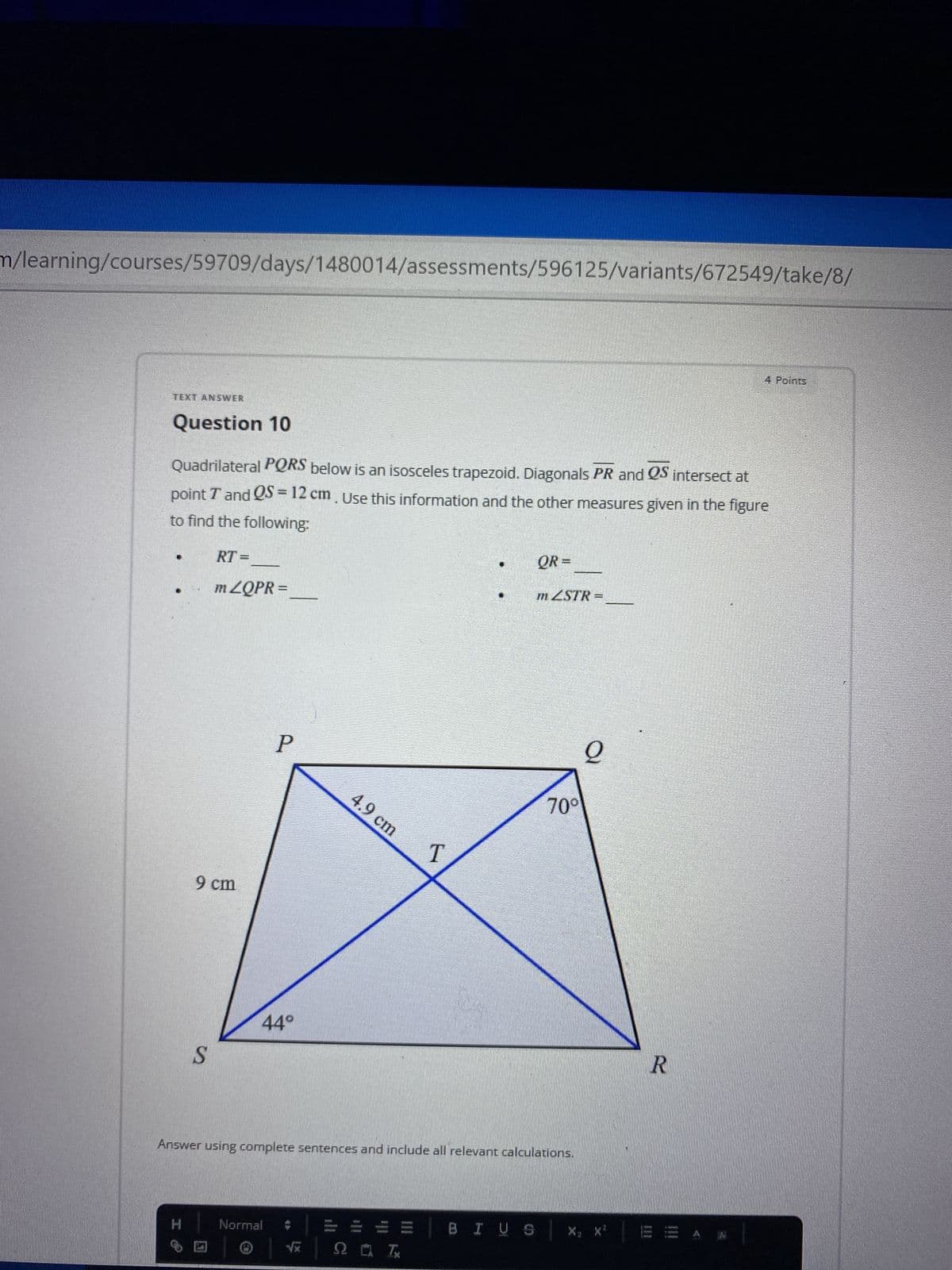 m/learning/courses/59709/days/1480014/assessments/596125/variants/672549/take/8/
4 Points
TEXT ANSWER
Question 10
Quadrilateral PQRS below is an isosceles trapezoid. Diagonals PR and QS intersect at
point T and QS = 12 cm. Use this information and the other measures given in the figure
to find the following:
RT=
QR=
m ZQPR =
mZSTR=
오
P
4.9 cm
70°
T
9 cm
44°
S
Answer using complete sentences and include all relevant calculations.
Wi
www
BIUS
Tere!
H
Normal
JENTER
HIMU
2 I
7
R
Istal