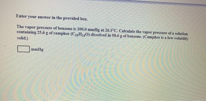 Enter your answer in the provided box.
The vapor pressure of benzene is 100.0 mmHg at 26.1°C. Calculate the vapor pressure of a solution
containing 25.6 g of camphor (C10H160) dissolved in 98.6 g of benzene. (Camphor is a low-volatility
solid.)
mmHg
