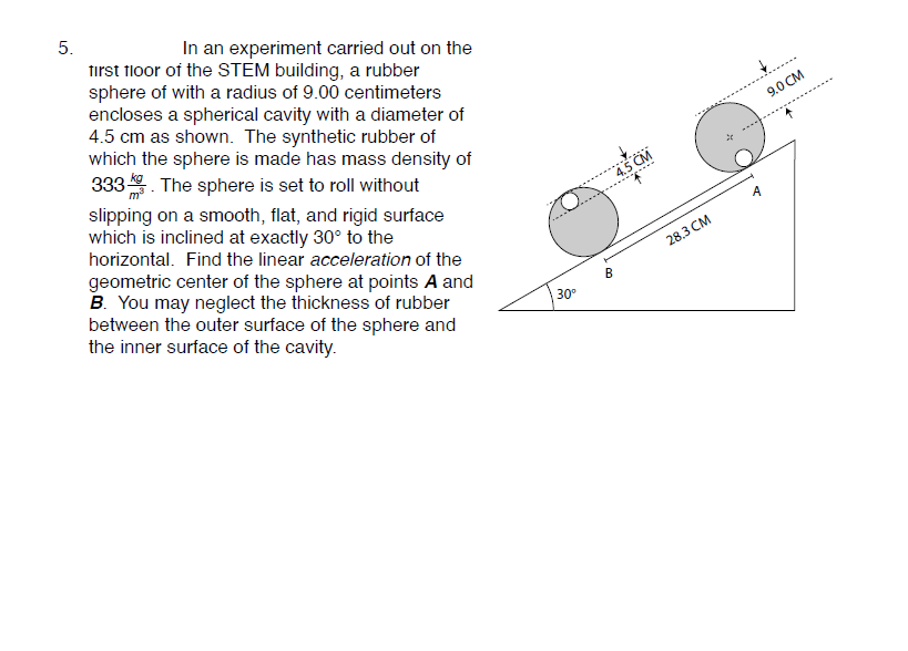 5.
In an experiment carried out on the
first floor of the STEM building, a rubber
sphere of with a radius of 9.00 centimeters
encloses a spherical cavity with a diameter of
4.5 cm as shown. The synthetic rubber of
which the sphere is made has mass density of
333. The sphere is set to roll without
9.0 CM
slipping on a smooth, flat, and rigid surface
which is inclined at exactly 30° to the
horizontal. Find the linear acceleration of the
4.5 CM
A
geometric center of the sphere at points A and
B. You may neglect the thickness of rubber
between the outer surface of the sphere and
the inner surface of the cavity.
28.3 CM
B
30
