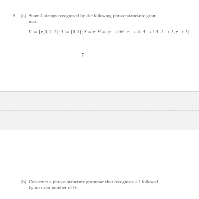 8. (a) Show 5 strings recognized by the following phrase-structure gram-
mar:
V = {r,0,1, A};T = {0, 1}; S = r; P = {r → Or1,r → A, A → 1A, A → A,r → A}
7
(b) Construct a phrase-structure grammar that recognizes a 1 followed
by an even number of Os.
