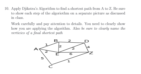10. Apply Djikstra's Algorithm to find a shortest path from A to Z. Be sure
to show each step of the algoriothm on a separate picture as discussed
in class.
Work carefully and pay attention to details. You need to clearly show
how you are applying the algorithm. Also be sure to clearly name the
verticies of a final shortest path
B
