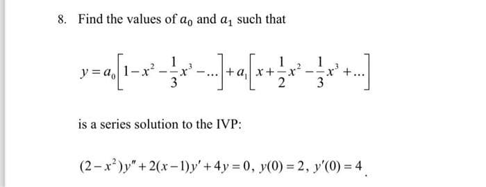 8. Find the values of ao and a₁ such that
1
x = a, [¹ - x² = x '-_-_-] + a{[(x + x³ = -x]
[1-x².
y ao
1
3
3
is a series solution to the IVP:
(2-x²)y" + 2(x-1)y' + 4y = 0, y(0) = 2, y'(0) = 4