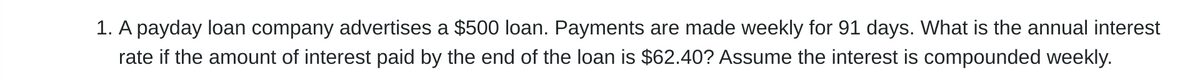 1. A payday loan company advertises a $500 loan. Payments are made weekly for 91 days. What is the annual interest
rate if the amount of interest paid by the end of the loan is $62.40? Assume the interest is compounded weekly.