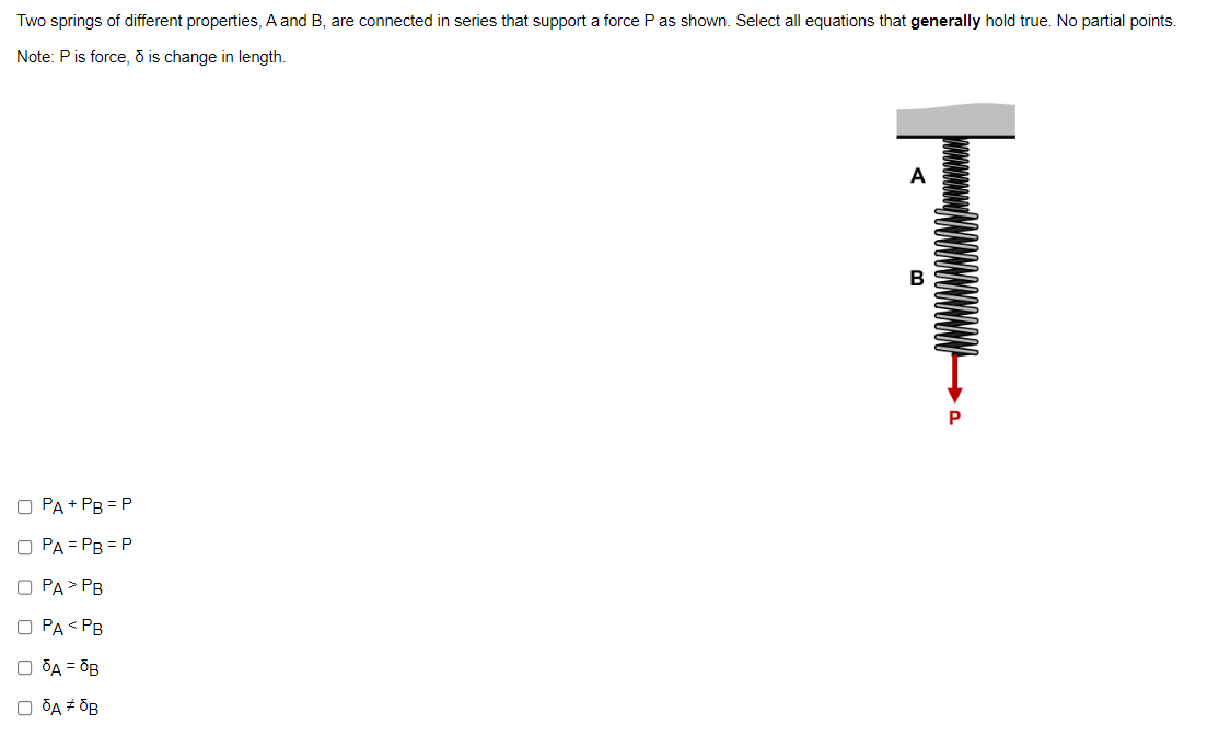 Two springs of different properties, A and B, are connected in series that support a force P as shown. Select all equations that generally hold true. No partial points.
Note: P is force, ō is change in length.
O PA + PB = P
O PA=PB = P
O PA > PB
O PA PB
O A = OB
O OA # OB
A
T
B