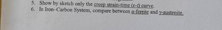 5. Show by sketch only the creep strain-time (e-t) curve.
6. In Iron-Carbon System, compare between a-ferrite and y-austenite.