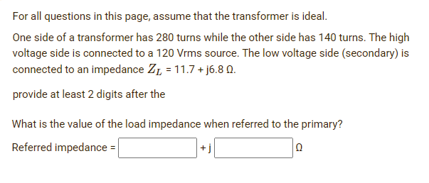 For all questions in this page, assume that the transformer is ideal.
One side of a transformer has 280 turns while the other side has 140 turns. The high
voltage side is connected to a 120 Vrms source. The low voltage side (secondary) is
connected to an impedance Z₁ = 11.7 + j6.8 0.
provide at least 2 digits after the
What is the value of the load impedance when referred to the primary?
Referred impedance =
Q