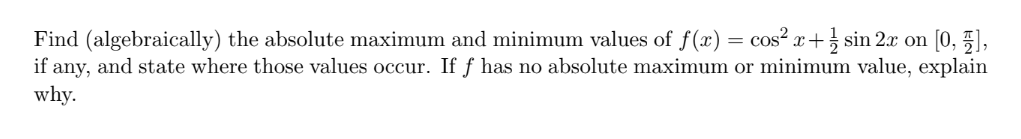 Find (algebraically) the absolute maximum and minimum values of f(x) = cos² x+ sin 2x on [0, ),
if any, and state where those values occur. If f has no absolute maximum or minimum value, explain
why.
