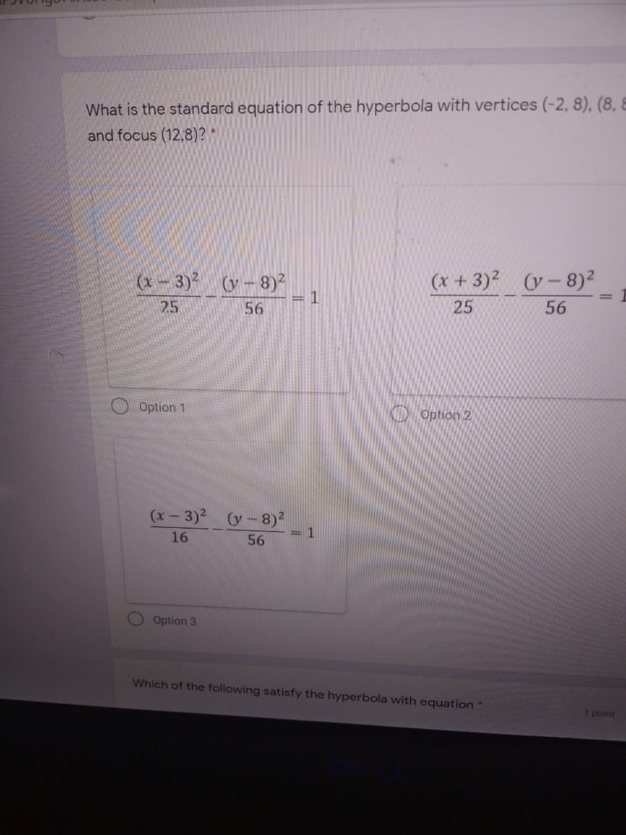 What is the standard equation of the hyperbola with vertices (-2, 8), (8, 8
and focus (12,8)? *
(x - 3)² (y– 8)²
1
(x + 3)? (y-8)2
=
25
56
25
56
O Option 1
KD Option 2
(x-3)2 (y-8)2
=1
16
56
Option 3
Which of the following satisfy the hyperbola with equation"
1 point
