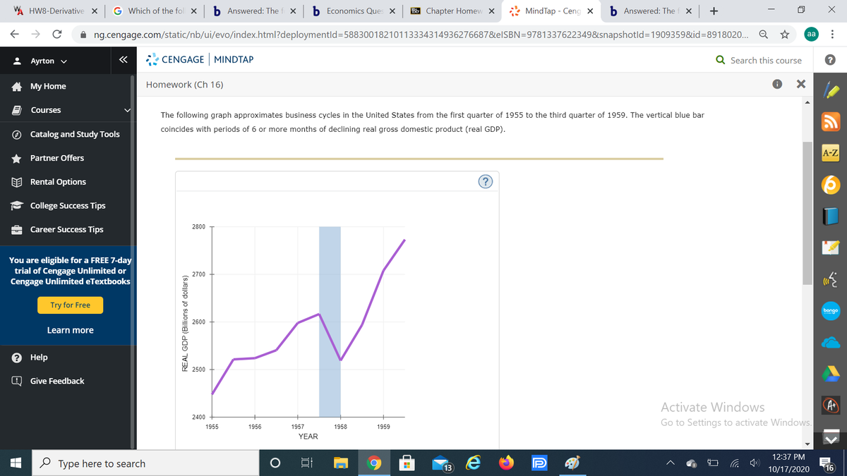 HW8-Derivative X
G Which of the fol x b Answered: The f x
Economics Ques X
Bb Chapter Homew X
MindTap - Ceng x
Answered: The f x
->
A ng.cengage.com/static/nb/ui/evo/index.html?deploymentld=58830018210113334314936276687&elSBN=9781337622349&snapshotld=1909359&id=8918020... Q *
aa
Ayrton v
«
CENGAGE MINDTAP
Q Search this course
My Home
Homework (Ch 16)
Courses
The following graph approximates business cycles in the United States from the first quarter of 1955 to the third quarter of 1959. The vertical blue bar
coincides with periods of 6 or more months of declining real gross domestic product (real GDP).
Catalog and Study Tools
A-Z
Partner Offers
EE Rental Options
?
College Success Tips
2800
Career Success Tips
You are eligible for a FREE 7-day
trial of Cengage Unlimited or
Cengage Unlimited eTextbooks
2700
Try for Free
bongo
2600
Learn more
Help
2500
Give Feedback
Activate Windows
A
2400
1956
Go to Settings to activate Windows.
1955
1957
1958
1959
YEAR
12:37 PM
O Type here to search
13
10/17/2020
16
+
REAL GDP (Billions of dollars)
包

