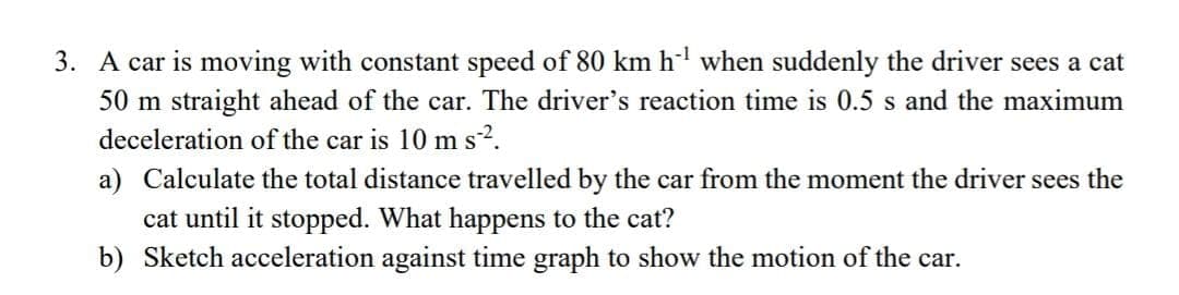 3. A car is moving with constant speed of 80 km h' when suddenly the driver sees a cat
50 m straight ahead of the car. The driver's reaction time is 0.5 s and the maximum
deceleration of the car is 10 m s2.
a) Calculate the total distance travelled by the car from the moment the driver sees the
cat until it stopped. What happens to the cat?
b) Sketch acceleration against time graph to show the motion of the car.
