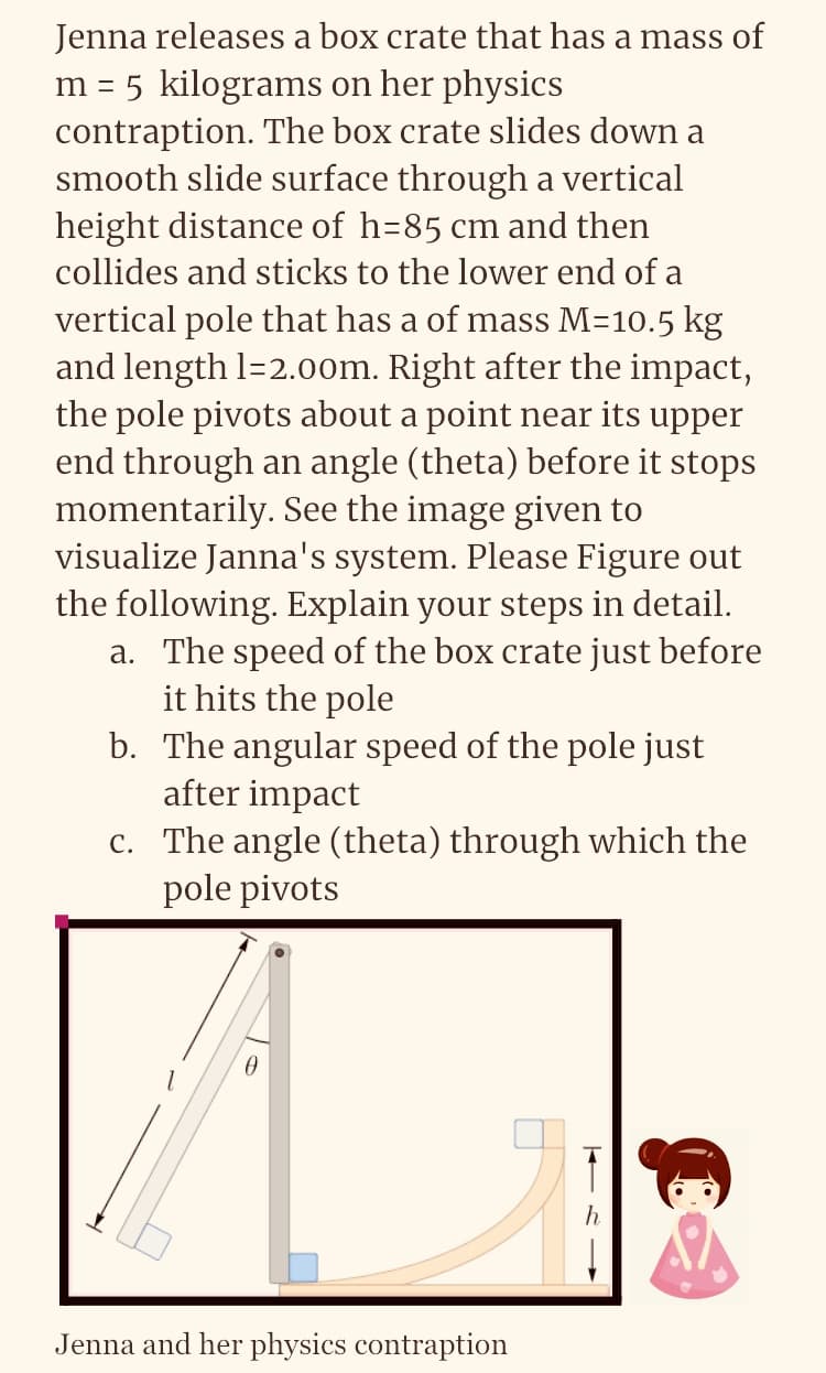 Jenna releases a box crate that has a mass of
m = 5 kilograms on her physics
contraption. The box crate slides down a
smooth slide surface through a vertical
height distance of h=85 cm and then
collides and sticks to the lower end of a
vertical pole that has a of mass M=10.5 kg
and length 1=2.00m. Right after the impact,
the pole pivots about a point near its upper
end through an angle (theta) before it stops
momentarily. See the image given to
visualize Janna's system. Please Figure out
the following. Explain your steps in detail.
a. The speed of the box crate just before
it hits the pole
b.
The angular speed of the pole just
after impact
c. The angle (theta) through which the
pole pivots
0
Jenna and her physics contraption