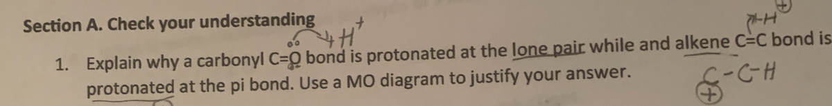 Section A. Check your understanding
+
'H'
P-H
1. Explain why a carbonyl C=O bond is protonated at the lone pair while and alkene C-C bond is
protonated at the pi bond. Use a MO diagram to justify your answer.
C-C-H