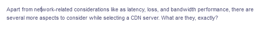 Apart from network-related considerations like as latency, loss, and bandwidth performance, there are
several more aspects to consider while selecting a CDN server. What are they, exactly?
