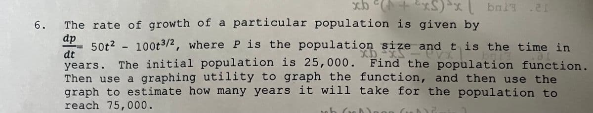 6.
The rate of growth of a particular population is given by
dp
50t2 -
100t3/2, where P is the population size and t is the time in
dt
years. The initial population is 25,000. Find the population function.
Then use a graphing utility to graph the function, and then use the
graph to estimate how many years it will take for the population to
reach 75,000.
